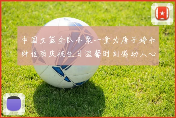 中国女篮全队齐聚一堂为唐子婷和钟佳丽庆祝生日温馨时刻感动人心