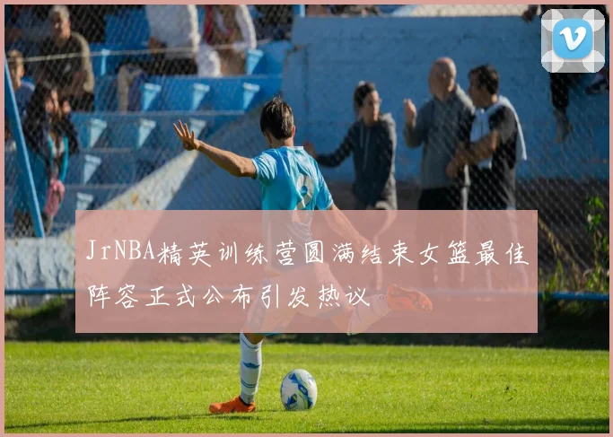 JrNBA精英训练营圆满结束女篮最佳阵容正式公布引发热议