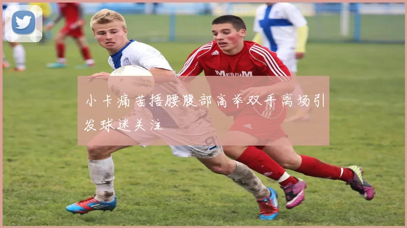 小卡痛苦捂腰腹部高举双手离场引发球迷关注