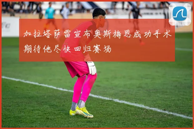 加拉塔萨雷宣布奥斯梅恩成功手术期待他尽快回归赛场