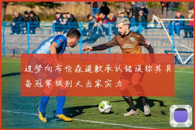 追梦向布伦森道歉承认错误称其具备冠军级别大当家实力