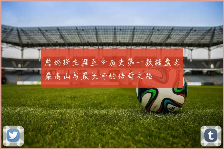 詹姆斯生涯至今历史第一数据盘点最高山与最长河的传奇之路