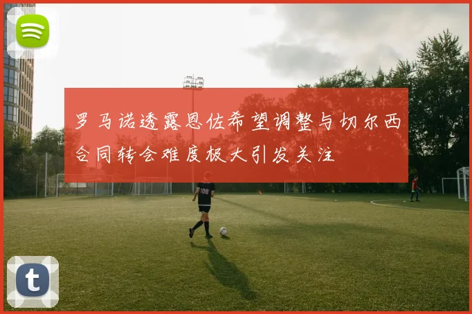 罗马诺透露恩佐希望调整与切尔西合同转会难度极大引发关注