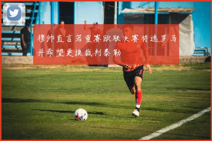 穆帅直言若重赛欧联决赛将选罗马并希望更换裁判泰勒