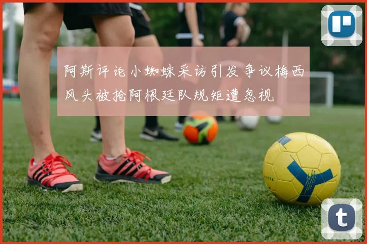 阿斯评论小蜘蛛采访引发争议梅西风头被抢阿根廷队规矩遭忽视