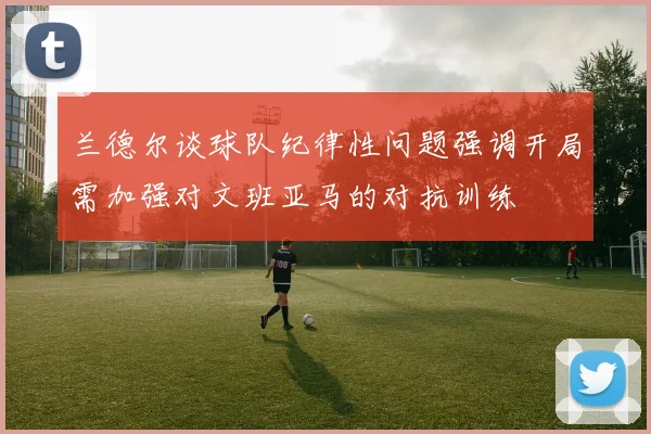兰德尔谈球队纪律性问题强调开局需加强对文班亚马的对抗训练