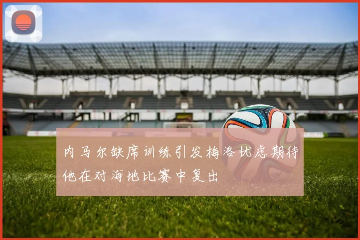 内马尔缺席训练引发梅洛忧虑期待他在对海地比赛中复出