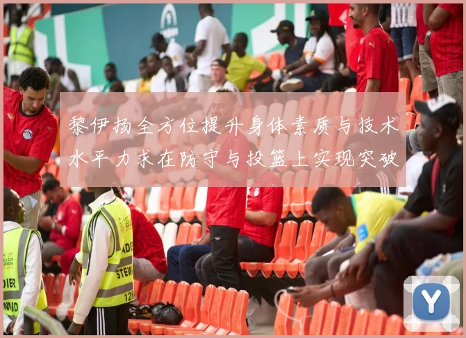 黎伊扬全方位提升身体素质与技术水平力求在防守与投篮上实现突破