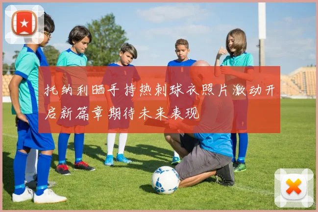 托纳利晒手持热刺球衣照片激动开启新篇章期待未来表现
