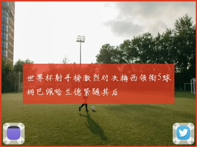 世界杯射手榜激烈对决梅西领衔5球姆巴佩哈兰德紧随其后