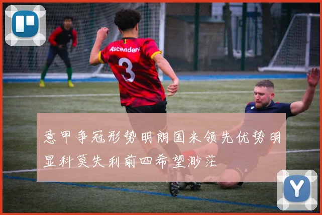 意甲争冠形势明朗国米领先优势明显科莫失利前四希望渺茫