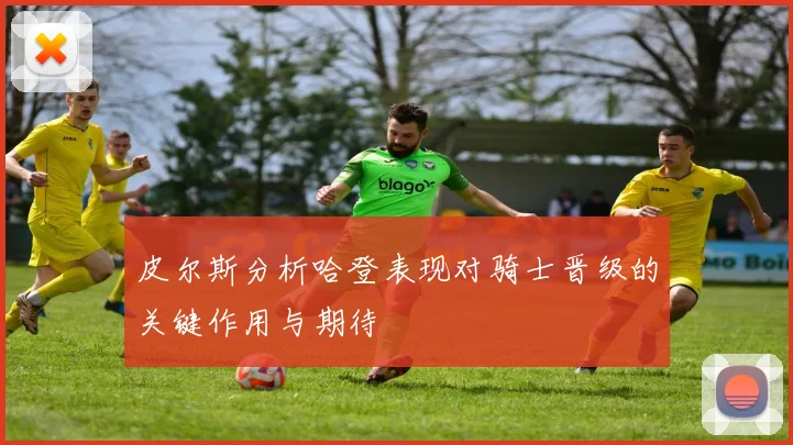 皮尔斯分析哈登表现对骑士晋级的关键作用与期待