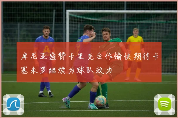 库尼亚盛赞卡里克合作愉快期待卡塞米罗继续为球队效力