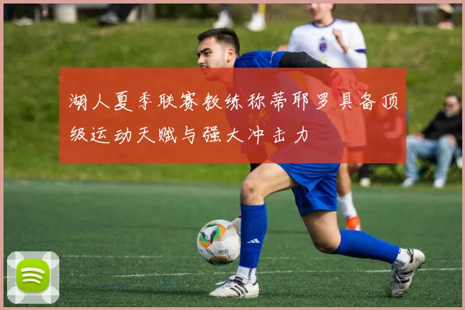 湖人夏季联赛教练称蒂耶罗具备顶级运动天赋与强大冲击力