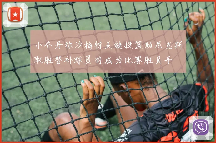小乔丹称沙梅特关键投篮助尼克斯取胜替补球员将成为比赛胜负手