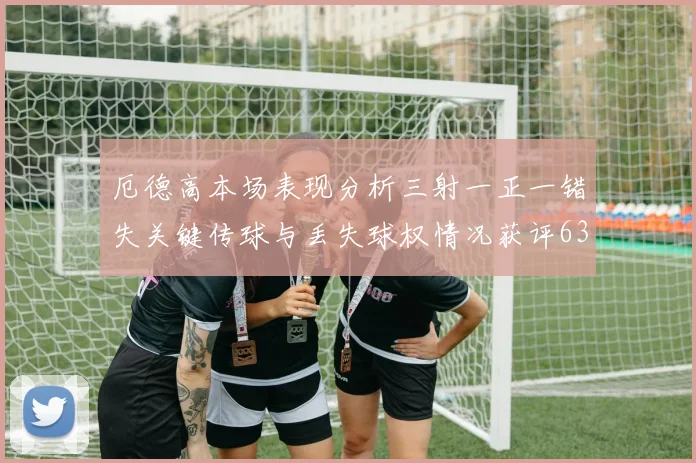 厄德高本场表现分析三射一正一错失关键传球与丢失球权情况获评63分