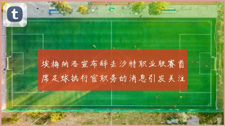 埃梅纳洛宣布辞去沙特职业联赛首席足球执行官职务的消息引发关注