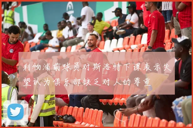 利物浦前球员对斯洛特下课表示失望认为俱乐部缺乏对人的尊重