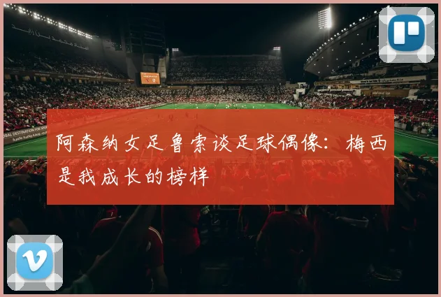 阿森纳女足鲁索谈足球偶像：梅西是我成长的榜样