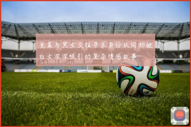 克莱与黑女交往寻求身份认同却被白女深深吸引的复杂情感故事