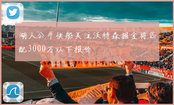 湖人公牛快船关注沃特森掘金将匹配3000万以下报价