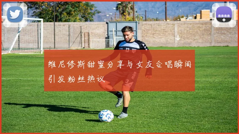 维尼修斯甜蜜分享与女友合唱瞬间引发粉丝热议