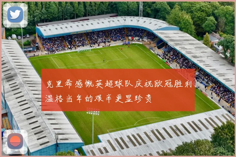 克里希感慨英超球队庆祝欧冠胜利温格当年的艰辛更显珍贵