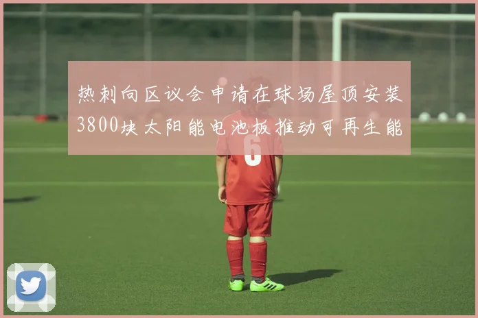 热刺向区议会申请在球场屋顶安装3800块太阳能电池板推动可再生能源发展