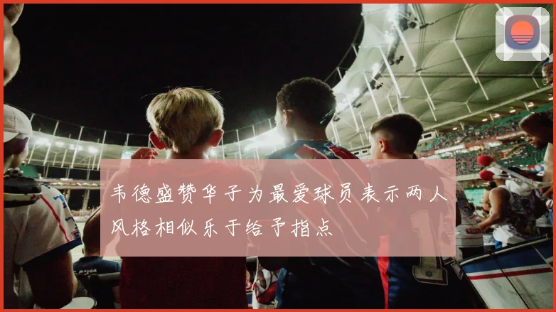 韦德盛赞华子为最爱球员表示两人风格相似乐于给予指点