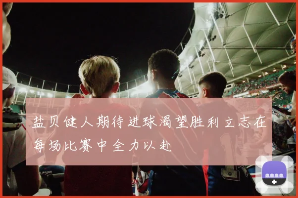 盐贝健人期待进球渴望胜利立志在每场比赛中全力以赴