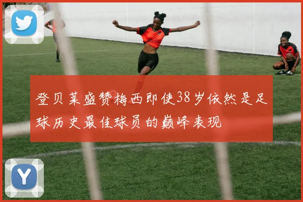 登贝莱盛赞梅西即使38岁依然是足球历史最佳球员的巅峰表现