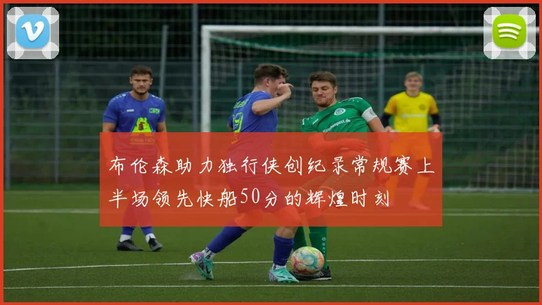 布伦森助力独行侠创纪录常规赛上半场领先快船50分的辉煌时刻
