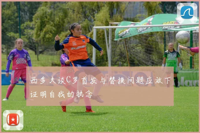 西多夫谈C罗首发与替换问题应放下证明自我的执念