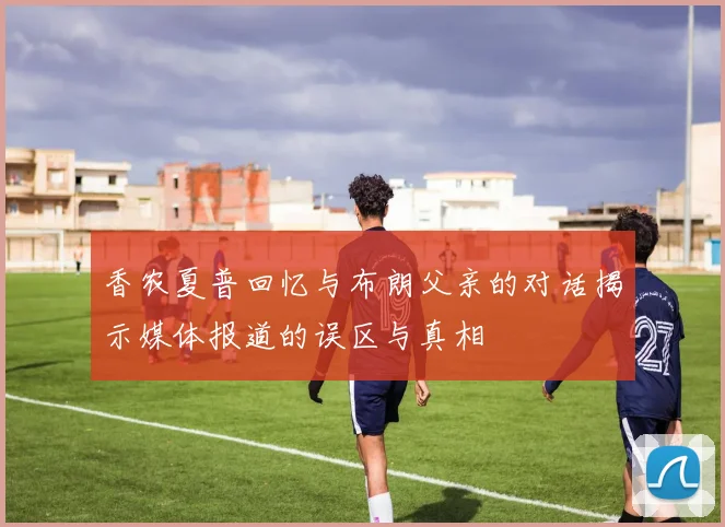 香农夏普回忆与布朗父亲的对话揭示媒体报道的误区与真相